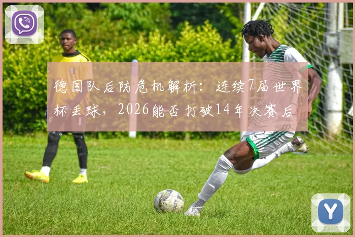 德国队后防危机解析:连续7届世界杯丢球,2026能否打破14年决赛后零封魔咒?