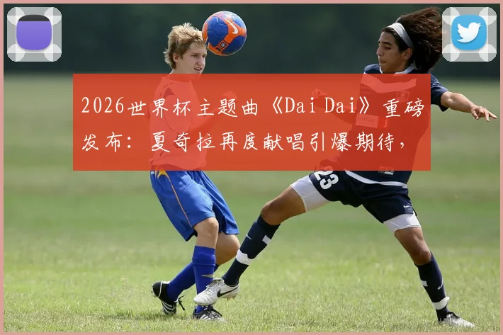 2026世界杯主题曲《Dai Dai》重磅发布:夏奇拉再度献唱引爆期待,附歌词风格深度解析与MV观看指南