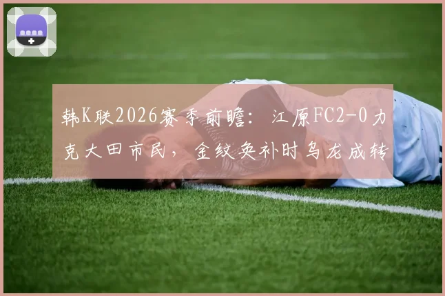韩K联2026赛季前瞻：江原FC2-0力克大田市民，金纹奂补时乌龙成转折点，附最新积分榜与赛事分析